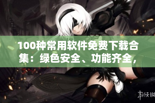 100种常用软件免费下载合集：绿色安全、功能齐全，满足各种需求