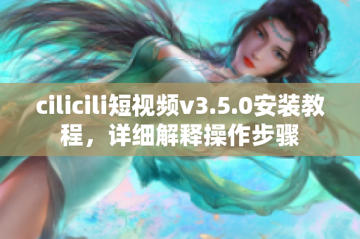 cilicili短视频v3.5.0安装教程，详细解释操作步骤