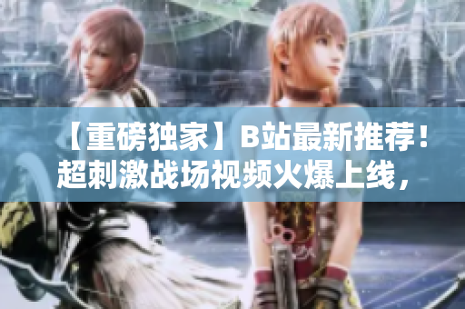 【重磅独家】B站最新推荐！超刺激战场视频火爆上线，精彩内容一网打尽