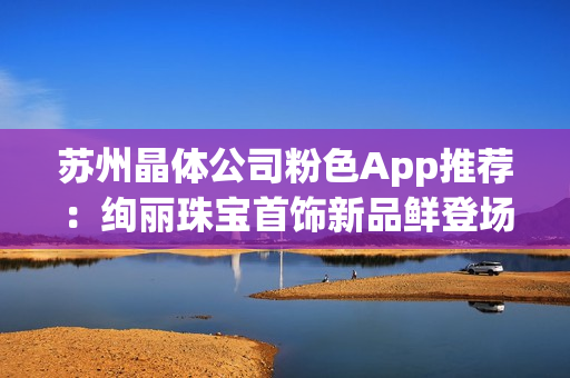 苏州晶体公司粉色App推荐：绚丽珠宝首饰新品鲜登场