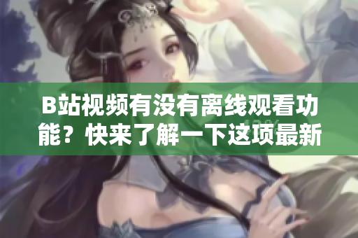 B站视频有没有离线观看功能？快来了解一下这项最新功能！