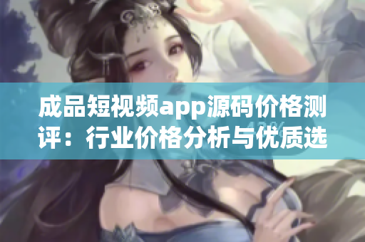 成品短视频app源码价格测评：行业价格分析与优质选择推荐