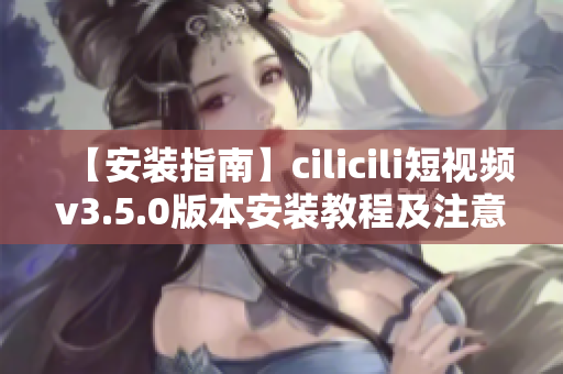【安装指南】cilicili短视频v3.5.0版本安装教程及注意事项
