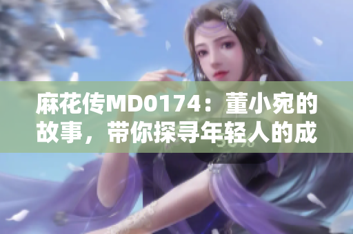 麻花传MD0174：董小宛的故事，带你探寻年轻人的成长与奋斗