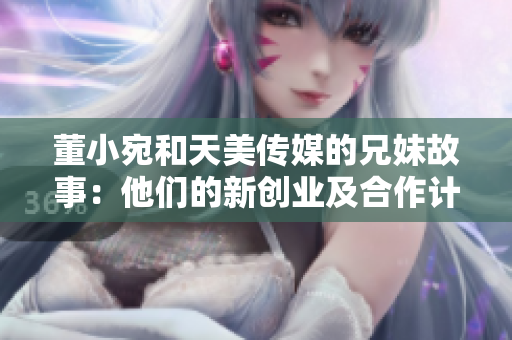 董小宛和天美传媒的兄妹故事：他们的新创业及合作计划