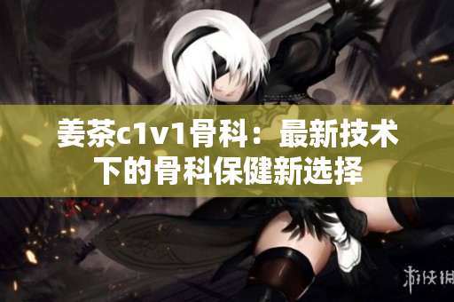 姜茶c1v1骨科：最新技术下的骨科保健新选择