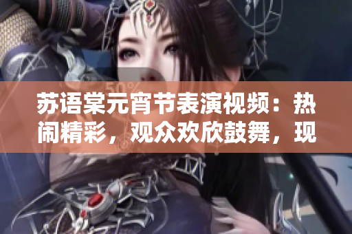 苏语棠元宵节表演视频：热闹精彩，观众欢欣鼓舞，现场气氛动感火爆