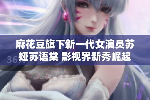 麻花豆旗下新一代女演员苏娅苏语棠 影视界新秀崛起