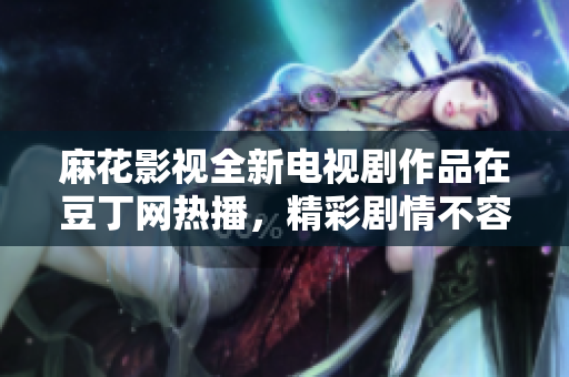 麻花影视全新电视剧作品在豆丁网热播，精彩剧情不容错过