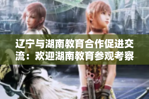 辽宁与湖南教育合作促进交流：欢迎湖南教育参观考察