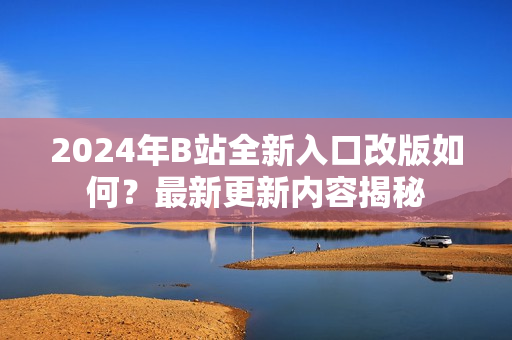 2024年B站全新入口改版如何？最新更新内容揭秘