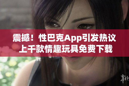 震撼！性巴克App引发热议 上千款情趣玩具免费下载全收录