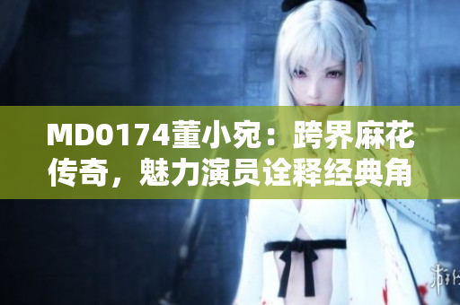 MD0174董小宛：跨界麻花传奇，魅力演员诠释经典角色