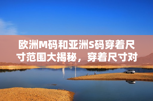 欧洲M码和亚洲S码穿着尺寸范围大揭秘，穿着尺寸对比解析