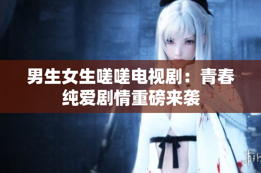 男生女生嗟嗟电视剧：青春纯爱剧情重磅来袭