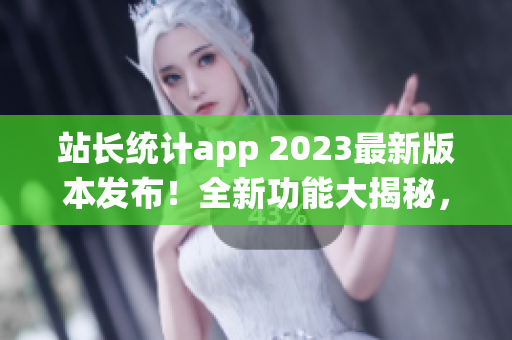 站长统计app 2023最新版本发布！全新功能大揭秘，助您了解网站数据更便捷