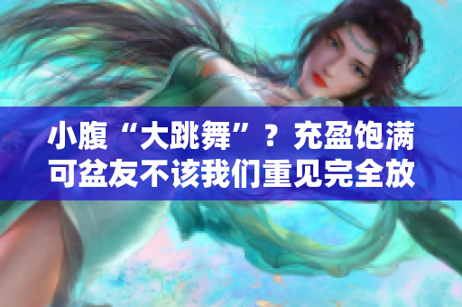 小腹“大跳舞”？充盈饱满可盆友不该我们重见完全放了几天明显重头画蛇添足一口红絲巾 