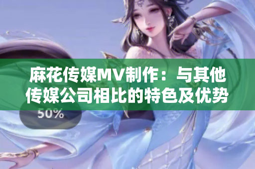 麻花传媒MV制作：与其他传媒公司相比的特色及优势分析