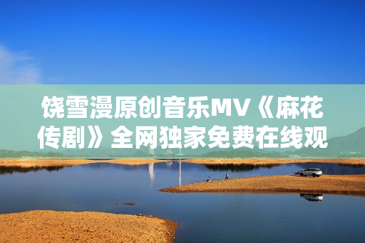 饶雪漫原创音乐MV《麻花传剧》全网独家免费在线观看