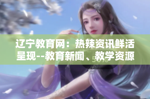 辽宁教育网：热辣资讯鲜活呈现--教育新闻、教学资源、育儿心得一网打尽