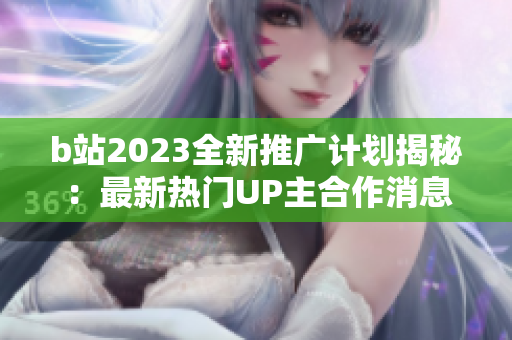b站2023全新推广计划揭秘：最新热门UP主合作消息大揭露