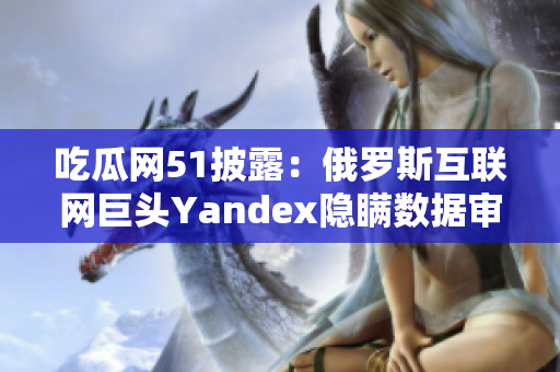 吃瓜网51披露：俄罗斯互联网巨头Yandex隐瞒数据审查丑闻