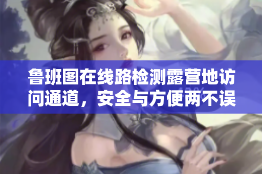 鲁班图在线路检测露营地访问通道，安全与方便两不误