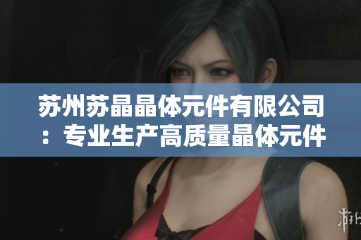 苏州苏晶晶体元件有限公司：专业生产高质量晶体元件，致力于电子行业发展