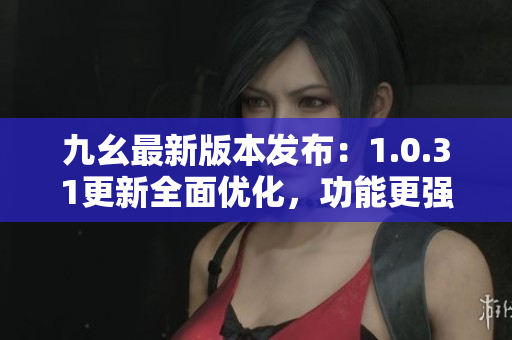 九幺最新版本发布：1.0.31更新全面优化，功能更强大