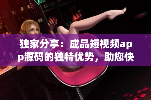 独家分享：成品短视频app源码的独特优势，助您快速开发高质量视频应用