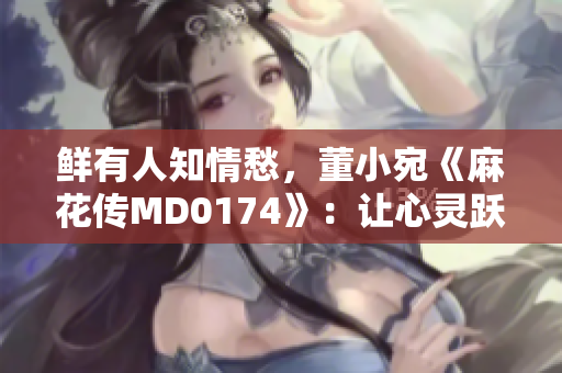 鲜有人知情愁，董小宛《麻花传MD0174》：让心灵跃然闪烁