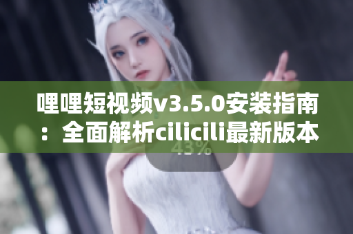 哩哩短视频v3.5.0安装指南：全面解析cilicili最新版本的安装步骤