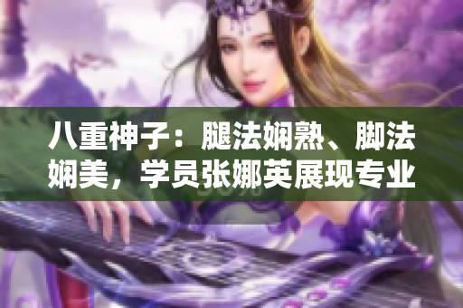 八重神子：腿法娴熟、脚法娴美，学员张娜英展现专业技艺