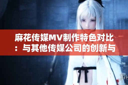 麻花传媒MV制作特色对比：与其他传媒公司的创新与发展