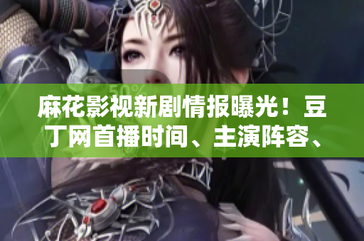 麻花影视新剧情报曝光！豆丁网首播时间、主演阵容、剧情解密一网打尽