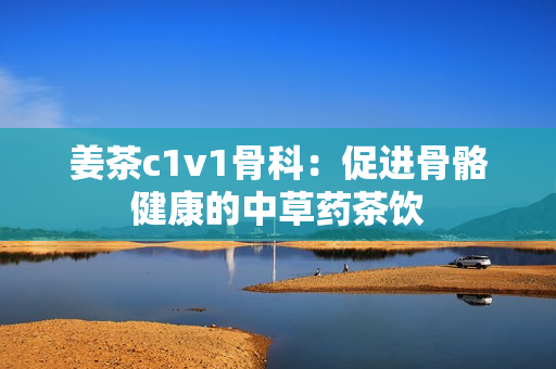 姜茶c1v1骨科：促进骨骼健康的中草药茶饮