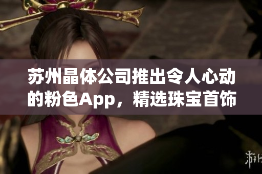 苏州晶体公司推出令人心动的粉色App，精选珠宝首饰助力时尚搭配