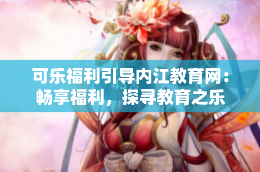 可乐福利引导内江教育网：畅享福利，探寻教育之乐