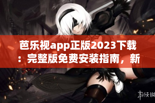 芭乐视app正版2023下载：完整版免费安装指南，新功能全解析