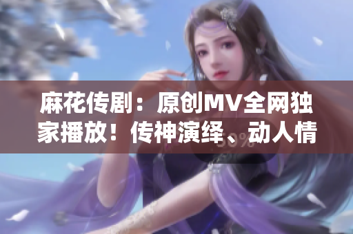 麻花传剧：原创MV全网独家播放！传神演绎、动人情感一网打尽