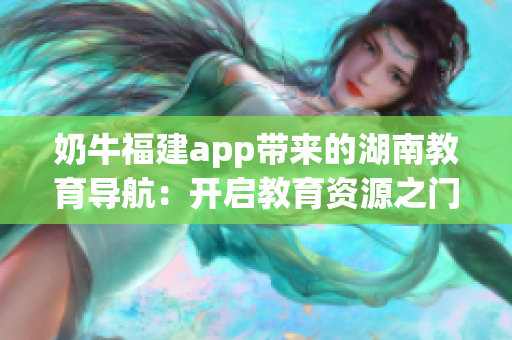 奶牛福建app带来的湖南教育导航：开启教育资源之门，助力学习成长