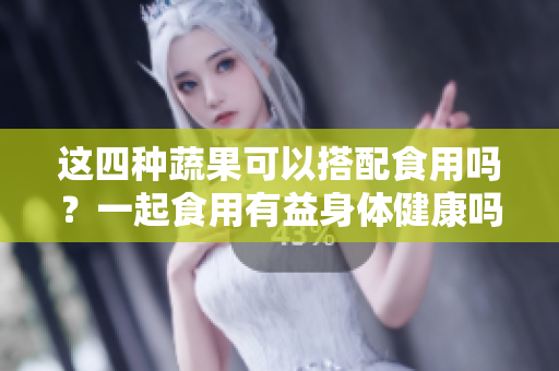 这四种蔬果可以搭配食用吗？一起食用有益身体健康吗？