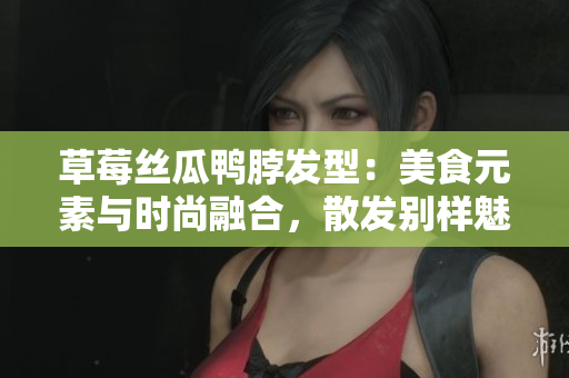 草莓丝瓜鸭脖发型：美食元素与时尚融合，散发别样魅力