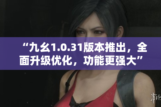 “九幺1.0.31版本推出，全面升级优化，功能更强大”
