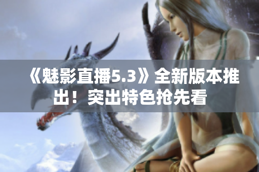 《魅影直播5.3》全新版本推出！突出特色抢先看